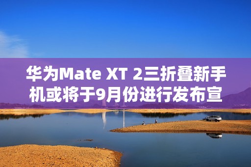 华为Mate XT 2三折叠新手机或将于9月份进行发布宣传