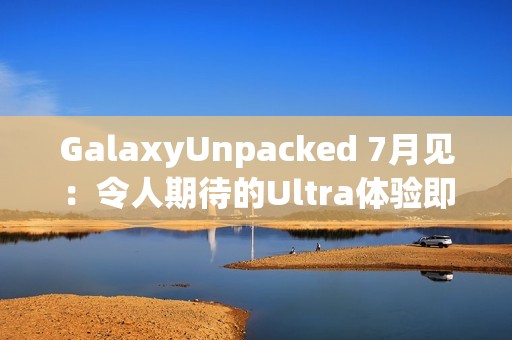 GalaxyUnpacked 7月见：令人期待的Ultra体验即将在折叠屏展开