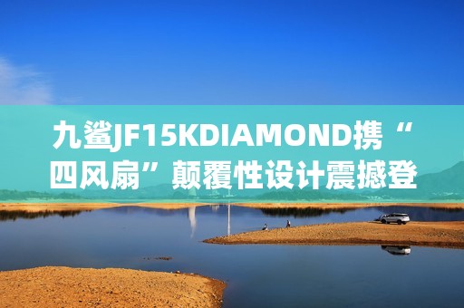 九鲨JF15KDIAMOND携“四风扇”颠覆性设计震撼登场 九鲨JF15KDIAMOND携“四风扇”颠覆性设计震撼登场