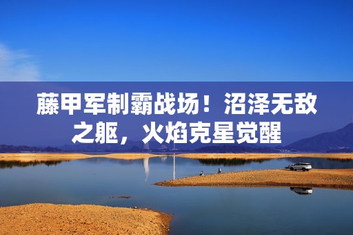 藤甲军制霸战场！沼泽无敌之躯，火焰克星觉醒