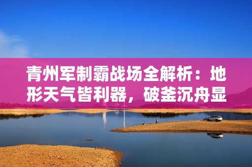青州军制霸战场全解析：地形天气皆利器，破釜沉舟显神威