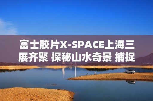 富士胶片X-SPACE上海三展齐聚 探秘山水奇景 捕捉生活的AB面