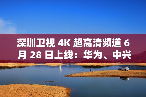 深圳卫视 4K 超高清频道 6 月 28 日上线：华为、中兴等国产设备占比近 80%