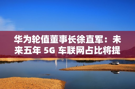 华为轮值董事长徐直军：未来五年 5G 车联网占比将提升至 95%