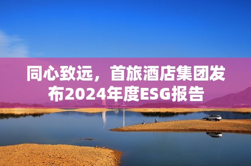 同心致远，首旅酒店集团发布2024年度ESG报告