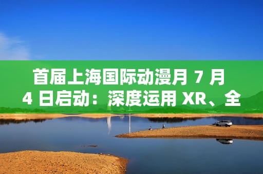 首届上海国际动漫月 7 月 4 日启动：深度运用 XR、全息投影、沉浸式剧场等技术，三大漫展首次联动