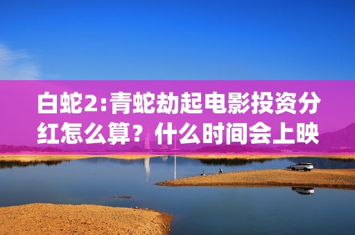 白蛇2:青蛇劫起电影投资分红怎么算？什么时间会上映？(白蛇2:青蛇劫起 动画片)