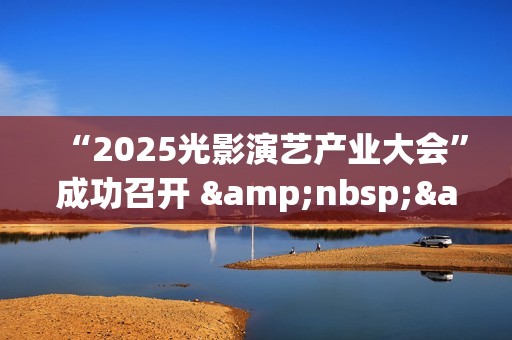 “2025光影演艺产业大会”成功召开 &nbsp;&nbsp;聚焦演艺新空间赋能文旅消费升级