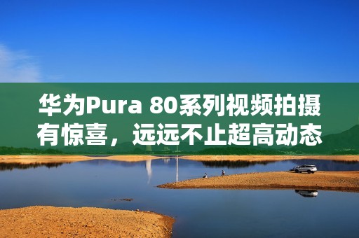 华为Pura 80系列视频拍摄有惊喜，远远不止超高动态范围