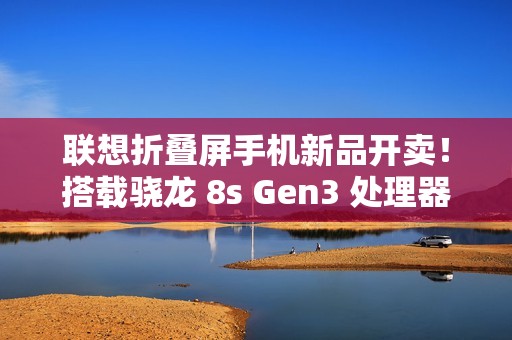 联想折叠屏手机新品开卖！搭载骁龙 8s Gen3 处理器