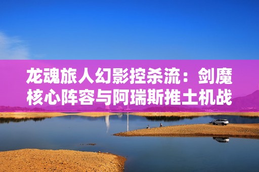 龙魂旅人幻影控杀流：剑魔核心阵容与阿瑞斯推土机战术解析