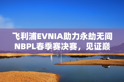 飞利浦EVNIA助力永劫无间NBPL春季赛决赛，见证巅峰对决，打造超凡盛宴！