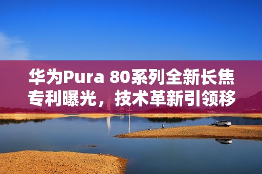 华为Pura 80系列全新长焦专利曝光，技术革新引领移动影像新时代