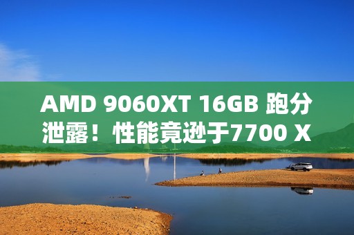 AMD 9060XT 16GB 跑分泄露！性能竟逊于7700 XT！