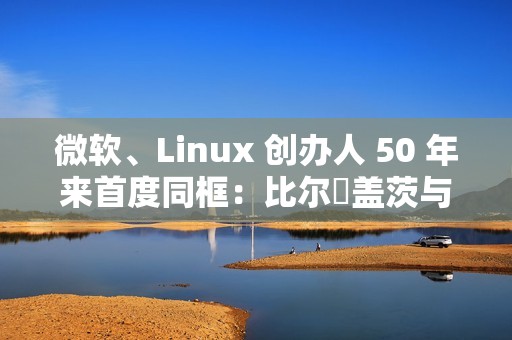 微软、Linux 创办人 50 年来首度同框：比尔・盖茨与林纳斯・托瓦兹共同参加晚宴