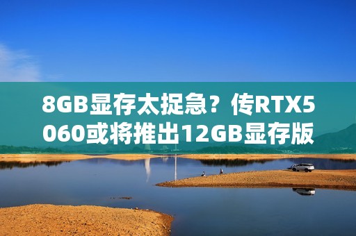 8GB显存太捉急？传RTX5060或将推出12GB显存版本！