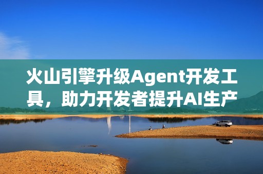 火山引擎升级Agent开发工具，助力开发者提升AI生产力