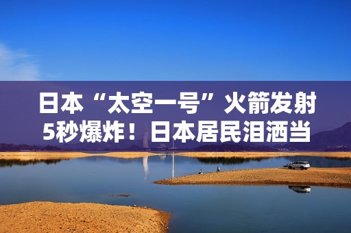 日本“太空一号”火箭发射5秒爆炸！日本居民泪洒当场