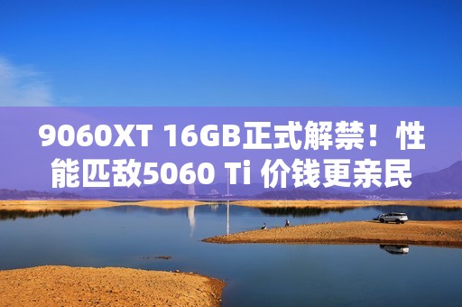 9060XT 16GB正式解禁！性能匹敌5060 Ti 价钱更亲民