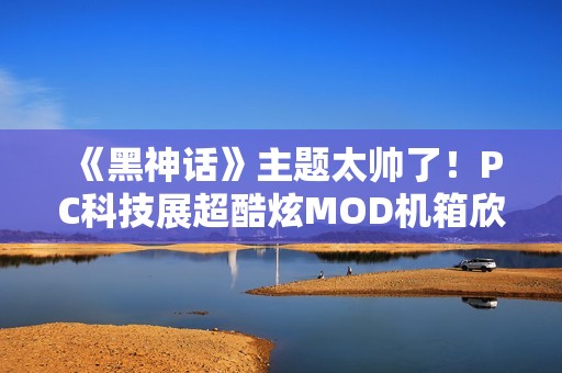 《黑神话》主题太帅了！PC科技展超酷炫MOD机箱欣赏