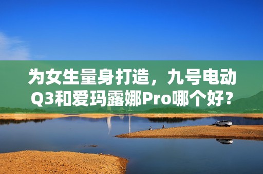 为女生量身打造，九号电动Q3和爱玛露娜Pro哪个好？一文看懂差别