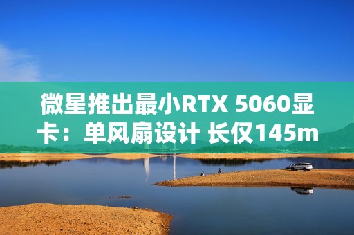 微星推出最小RTX 5060显卡：单风扇设计 长仅145mm！