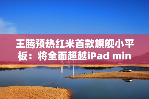 王腾预热红米首款旗舰小平板：将全面超越iPad mini！