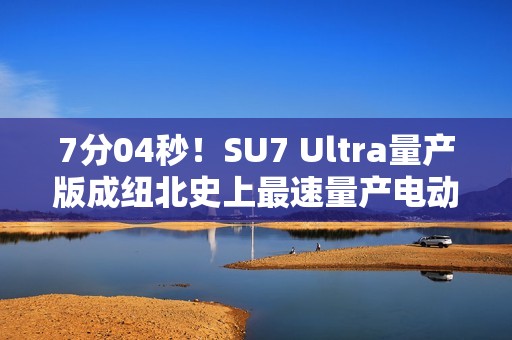 7分04秒！SU7 Ultra量产版成纽北史上最速量产电动车