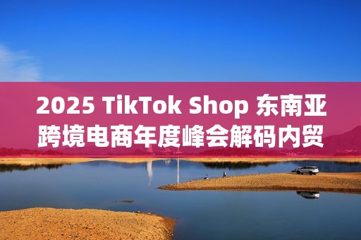 2025 TikTok Shop 东南亚跨境电商年度峰会解码内贸商家出海新范式