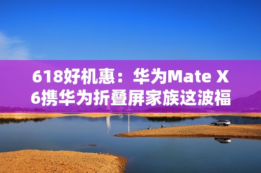 618好机惠：华为Mate X6携华为折叠屏家族这波福利有点大