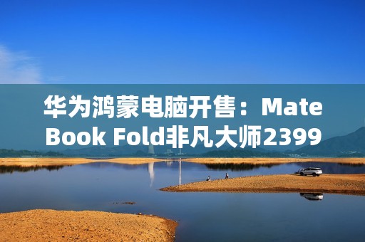 华为鸿蒙电脑开售：MateBook Fold非凡大师23999元起！