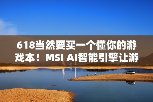 618当然要买一个懂你的游戏本！MSI AI智能引擎让游玩体验更沉浸