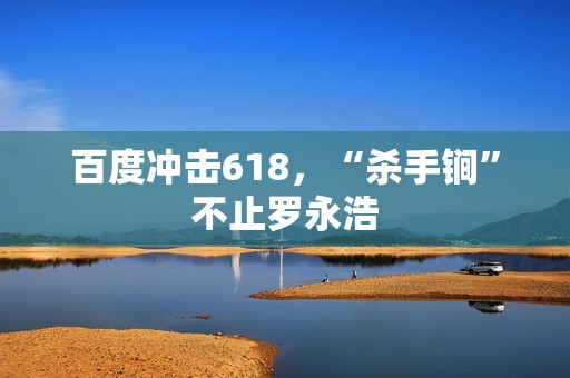 百度冲击618，“杀手锏”不止罗永浩