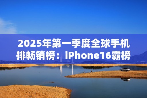 2025年第一季度全球手机排畅销榜：iPhone16霸榜前三！