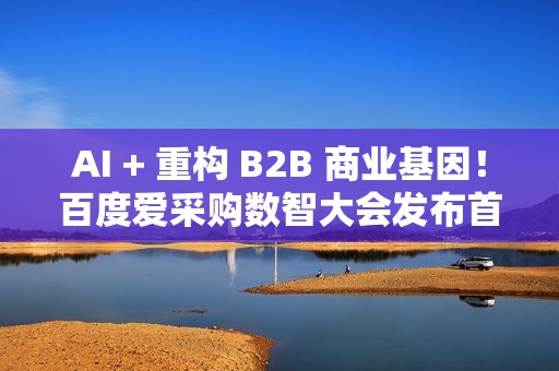 AI + 重构 B2B 商业基因！百度爱采购数智大会发布首个智能体解决方案