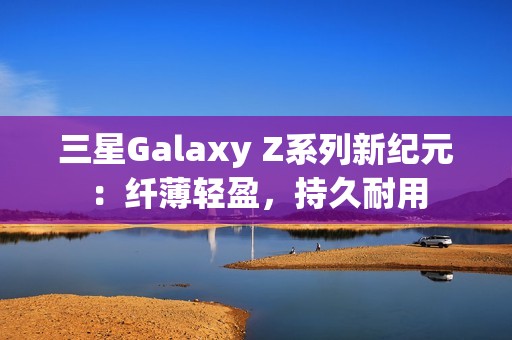 三星Galaxy Z系列新纪元：纤薄轻盈，持久耐用