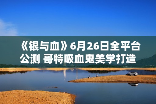 《银与血》6月26日全平台公测 哥特吸血鬼美学打造沉浸式RPG体验
