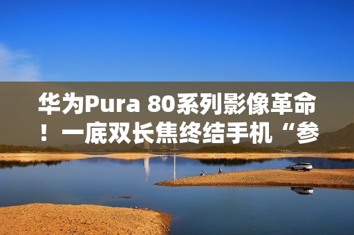 华为Pura 80系列影像革命！一底双长焦终结手机“参数内卷”