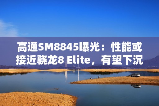 高通SM8845曝光：性能或接近骁龙8 Elite，有望下沉至3000元档！