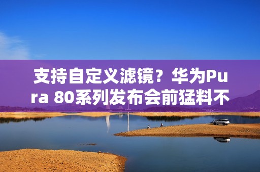 支持自定义滤镜？华为Pura 80系列发布会前猛料不断