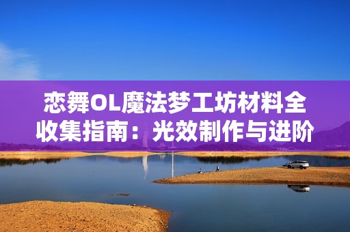 恋舞OL魔法梦工坊材料全收集指南：光效制作与进阶攻略