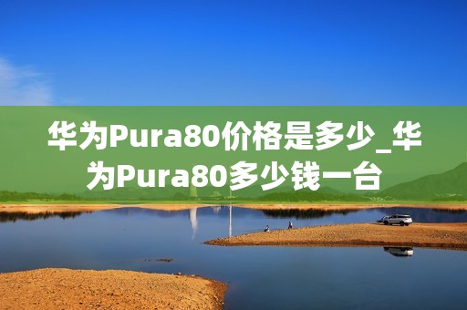 华为Pura80价格是多少_华为Pura80多少钱一台
