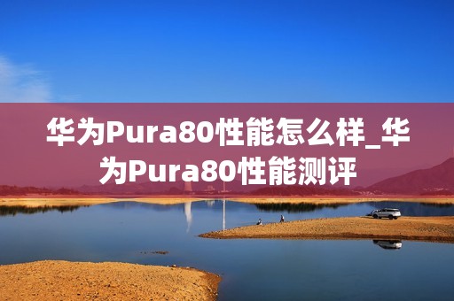 华为Pura80性能怎么样_华为Pura80性能测评