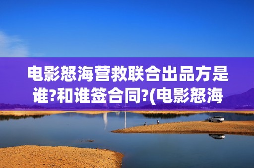 电影怒海营救联合出品方是谁?和谁签合同?(电影怒海营救总投资)