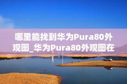 哪里能找到华为Pura80外观图_华为Pura80外观图在哪找