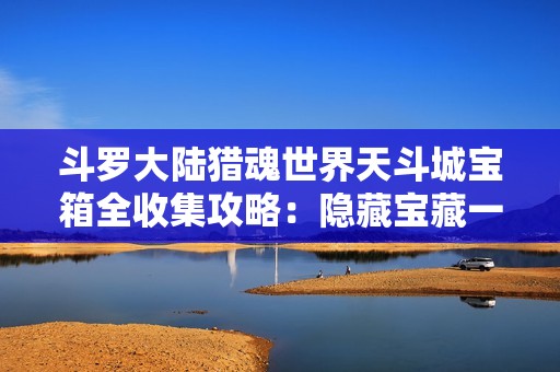 斗罗大陆猎魂世界天斗城宝箱全收集攻略：隐藏宝藏一网打尽！