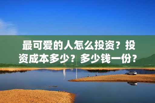  最可爱的人怎么投资？投资成本多少？多少钱一份？ 23/32(最可爱的人怎么形容)