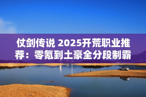 仗剑传说 2025开荒职业推荐：零氪到土豪全分段制霸攻略