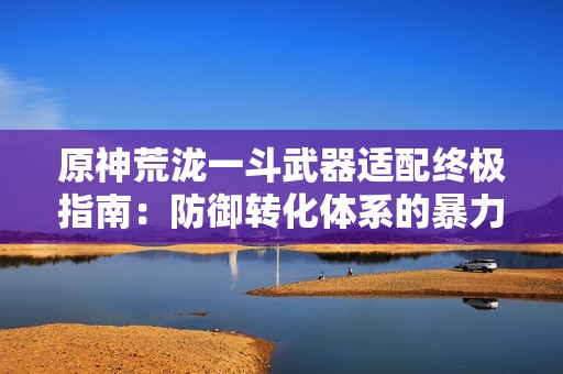 原神荒泷一斗武器适配终极指南：防御转化体系的暴力美学