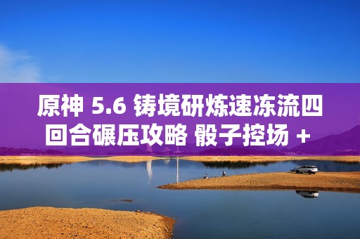 原神 5.6 铸境研炼速冻流四回合碾压攻略 骰子控场 + 无限冻结黑科技